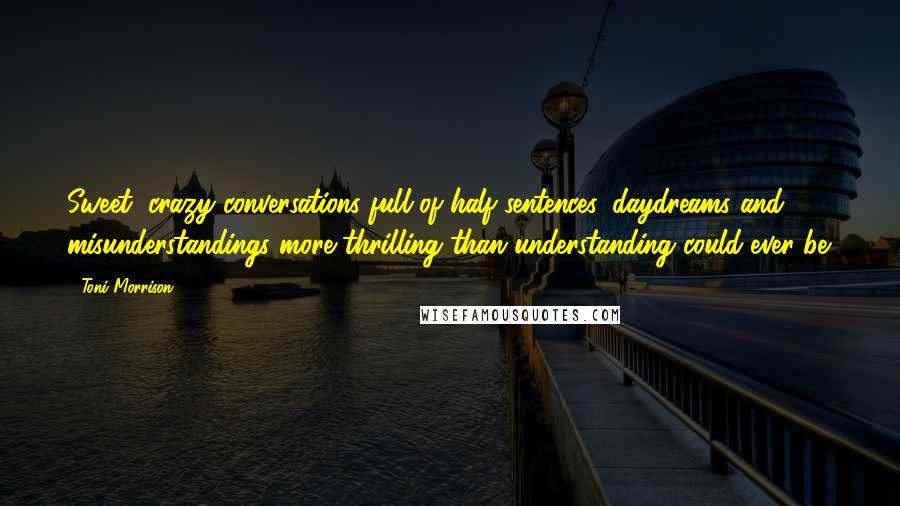 Toni Morrison Quotes: Sweet, crazy conversations full of half sentences, daydreams and misunderstandings more thrilling than understanding could ever be.