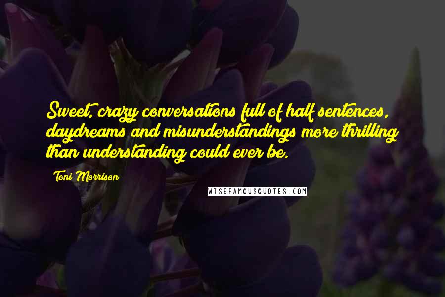 Toni Morrison Quotes: Sweet, crazy conversations full of half sentences, daydreams and misunderstandings more thrilling than understanding could ever be.