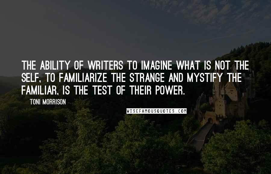 Toni Morrison Quotes: The ability of writers to imagine what is not the self, to familiarize the strange and mystify the familiar, is the test of their power.