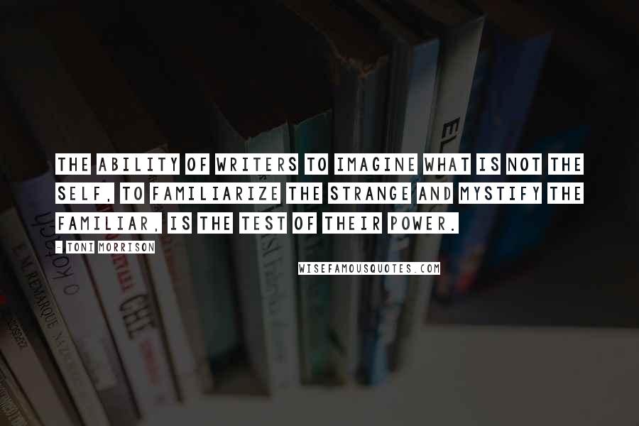 Toni Morrison Quotes: The ability of writers to imagine what is not the self, to familiarize the strange and mystify the familiar, is the test of their power.