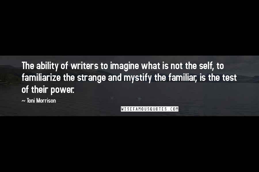 Toni Morrison Quotes: The ability of writers to imagine what is not the self, to familiarize the strange and mystify the familiar, is the test of their power.