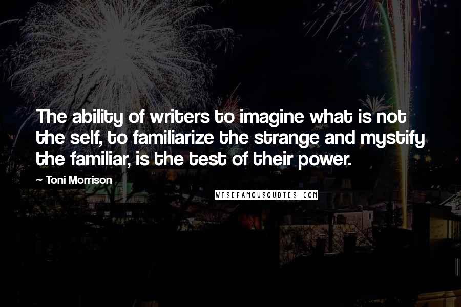 Toni Morrison Quotes: The ability of writers to imagine what is not the self, to familiarize the strange and mystify the familiar, is the test of their power.