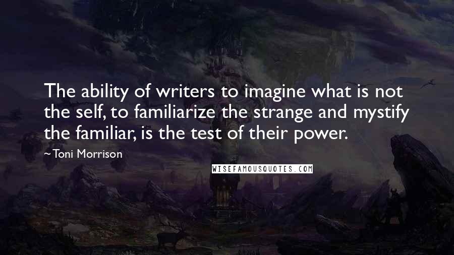 Toni Morrison Quotes: The ability of writers to imagine what is not the self, to familiarize the strange and mystify the familiar, is the test of their power.