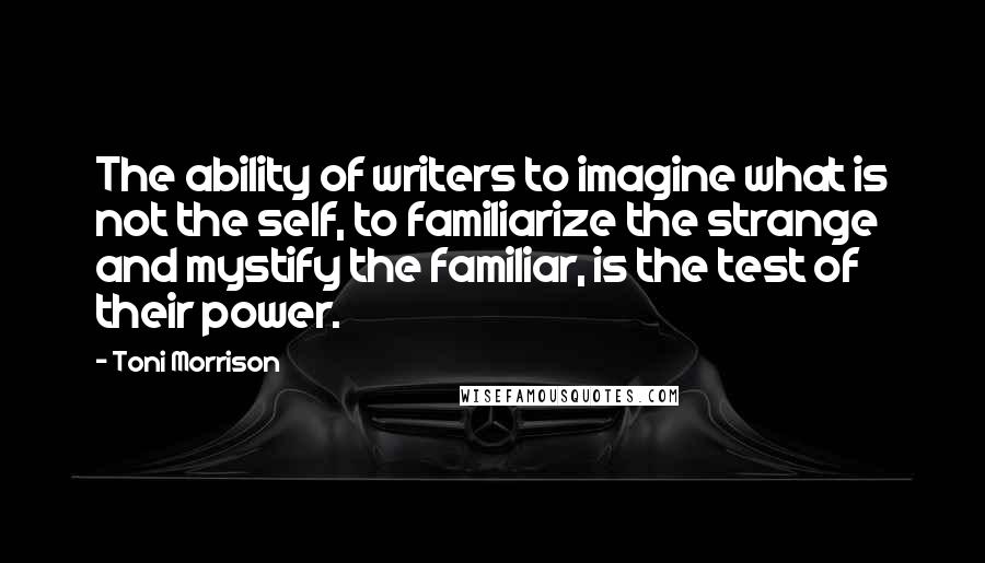 Toni Morrison Quotes: The ability of writers to imagine what is not the self, to familiarize the strange and mystify the familiar, is the test of their power.