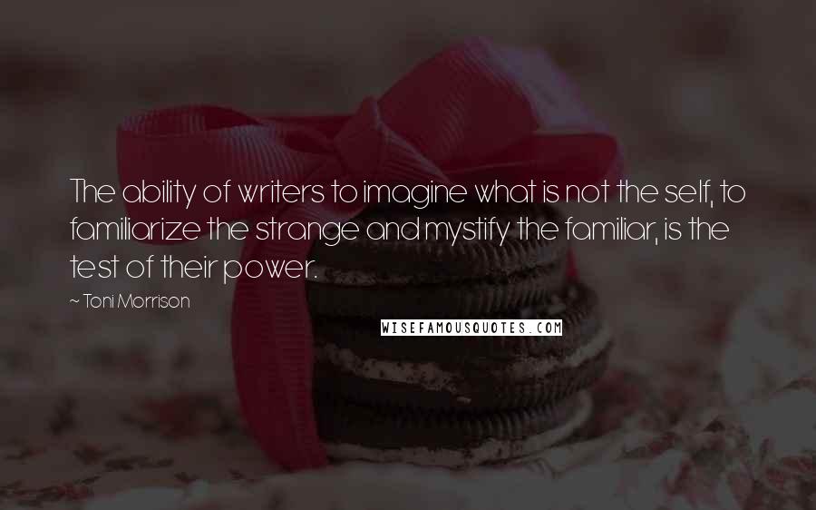 Toni Morrison Quotes: The ability of writers to imagine what is not the self, to familiarize the strange and mystify the familiar, is the test of their power.