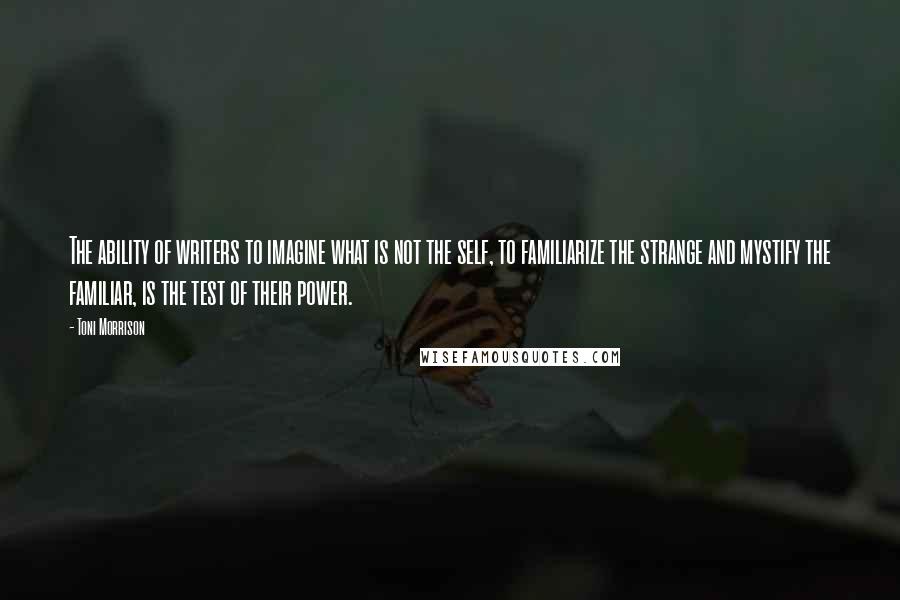 Toni Morrison Quotes: The ability of writers to imagine what is not the self, to familiarize the strange and mystify the familiar, is the test of their power.