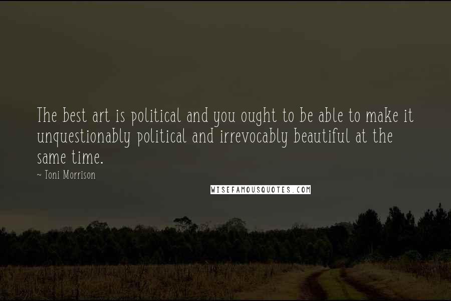 Toni Morrison Quotes: The best art is political and you ought to be able to make it unquestionably political and irrevocably beautiful at the same time.