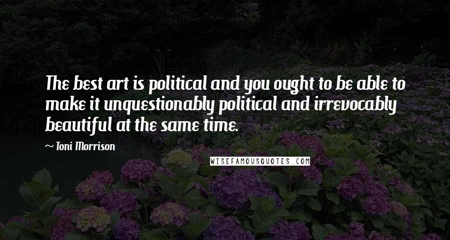 Toni Morrison Quotes: The best art is political and you ought to be able to make it unquestionably political and irrevocably beautiful at the same time.