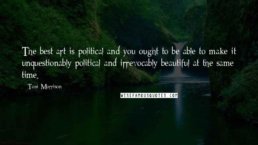 Toni Morrison Quotes: The best art is political and you ought to be able to make it unquestionably political and irrevocably beautiful at the same time.