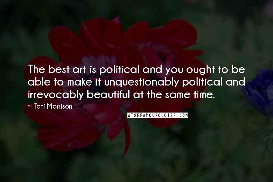 Toni Morrison Quotes: The best art is political and you ought to be able to make it unquestionably political and irrevocably beautiful at the same time.