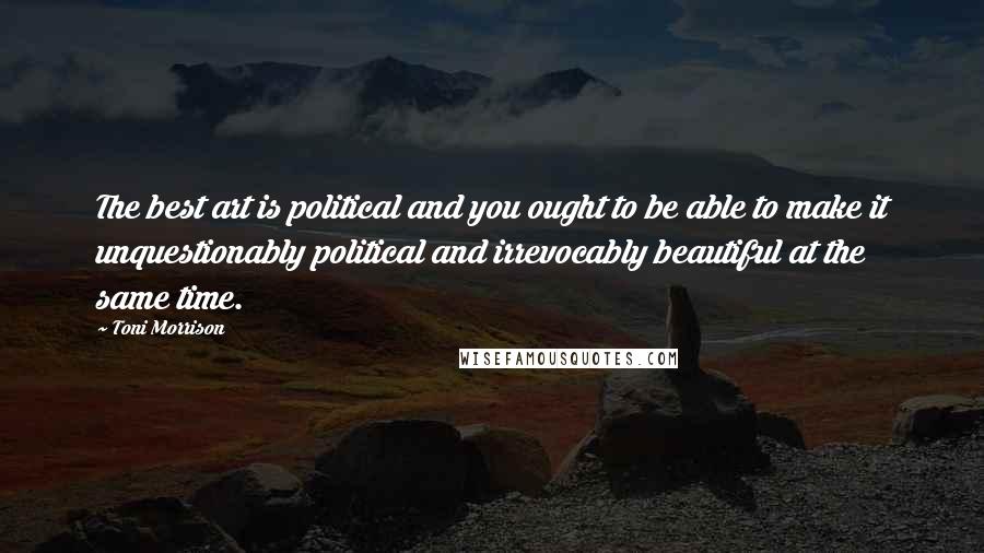 Toni Morrison Quotes: The best art is political and you ought to be able to make it unquestionably political and irrevocably beautiful at the same time.