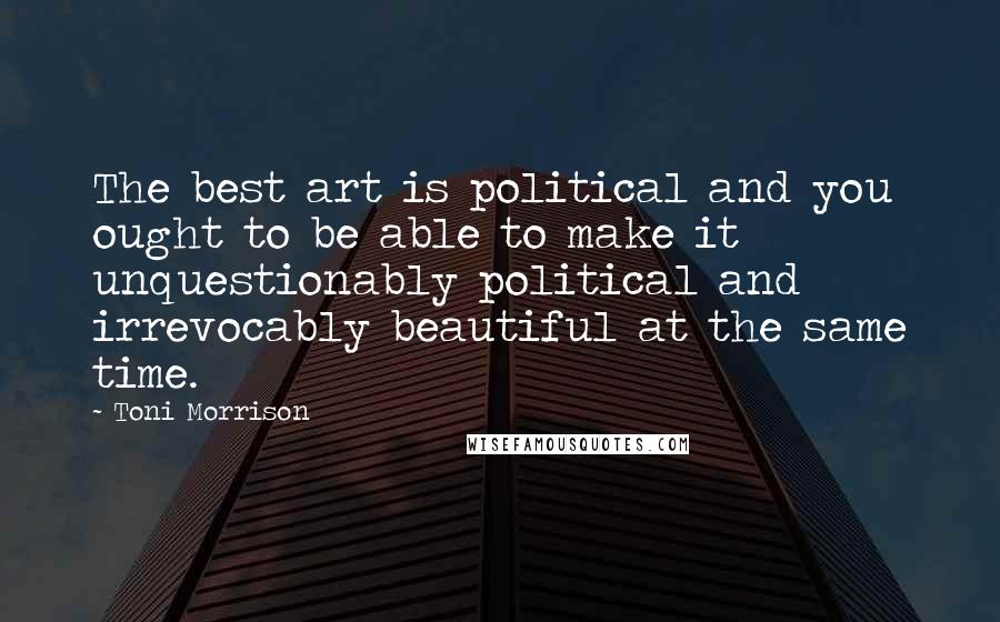 Toni Morrison Quotes: The best art is political and you ought to be able to make it unquestionably political and irrevocably beautiful at the same time.