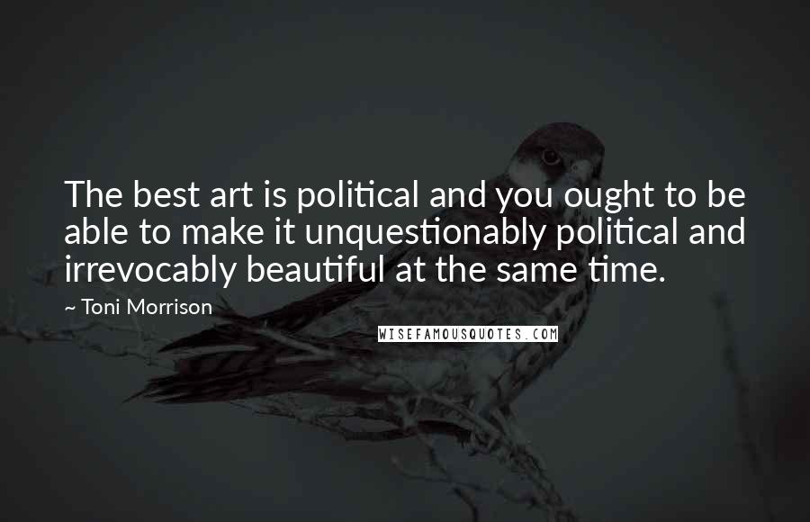 Toni Morrison Quotes: The best art is political and you ought to be able to make it unquestionably political and irrevocably beautiful at the same time.