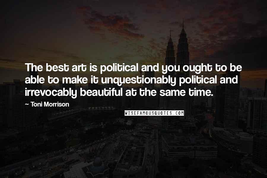 Toni Morrison Quotes: The best art is political and you ought to be able to make it unquestionably political and irrevocably beautiful at the same time.