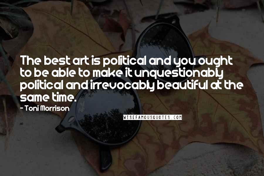 Toni Morrison Quotes: The best art is political and you ought to be able to make it unquestionably political and irrevocably beautiful at the same time.