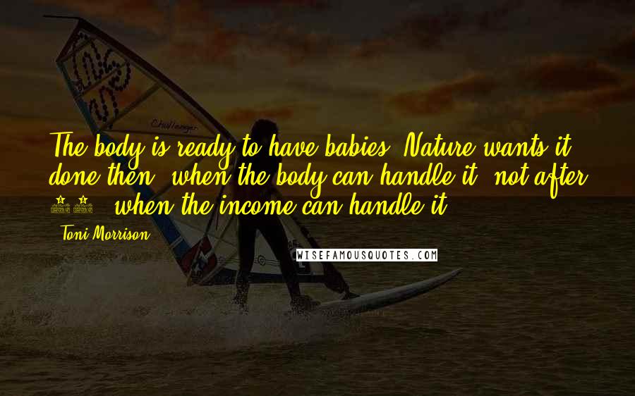 Toni Morrison Quotes: The body is ready to have babies. Nature wants it done then, when the body can handle it, not after 40, when the income can handle it.
