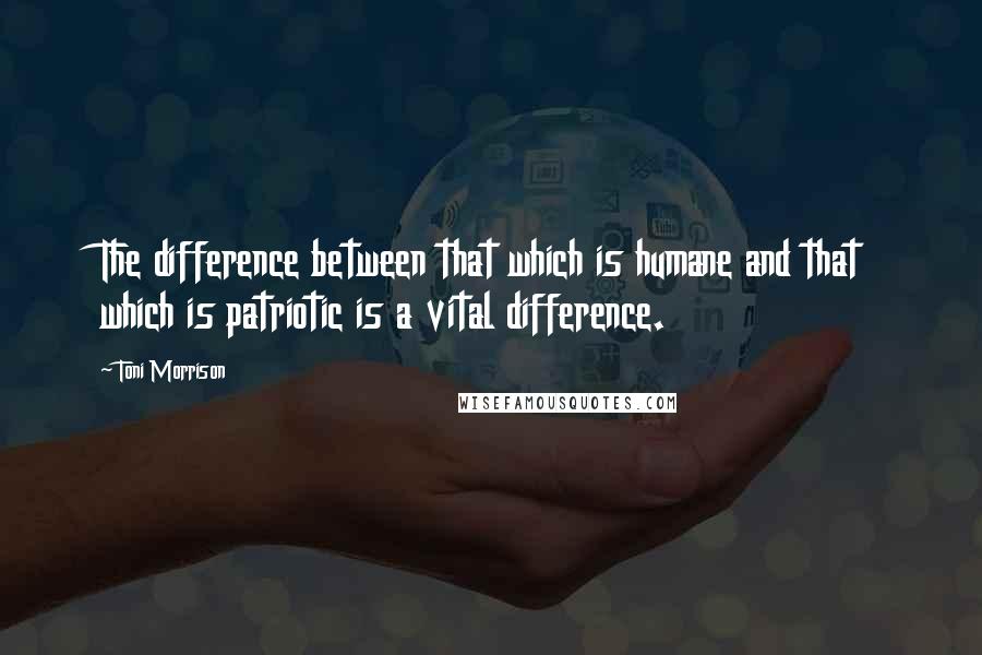 Toni Morrison Quotes: The difference between that which is humane and that which is patriotic is a vital difference.