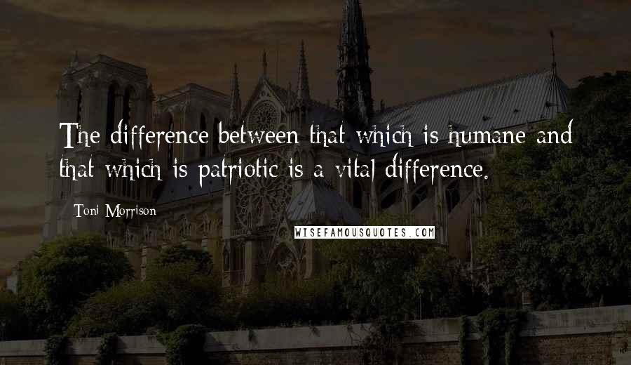 Toni Morrison Quotes: The difference between that which is humane and that which is patriotic is a vital difference.