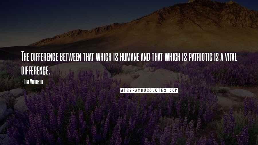 Toni Morrison Quotes: The difference between that which is humane and that which is patriotic is a vital difference.