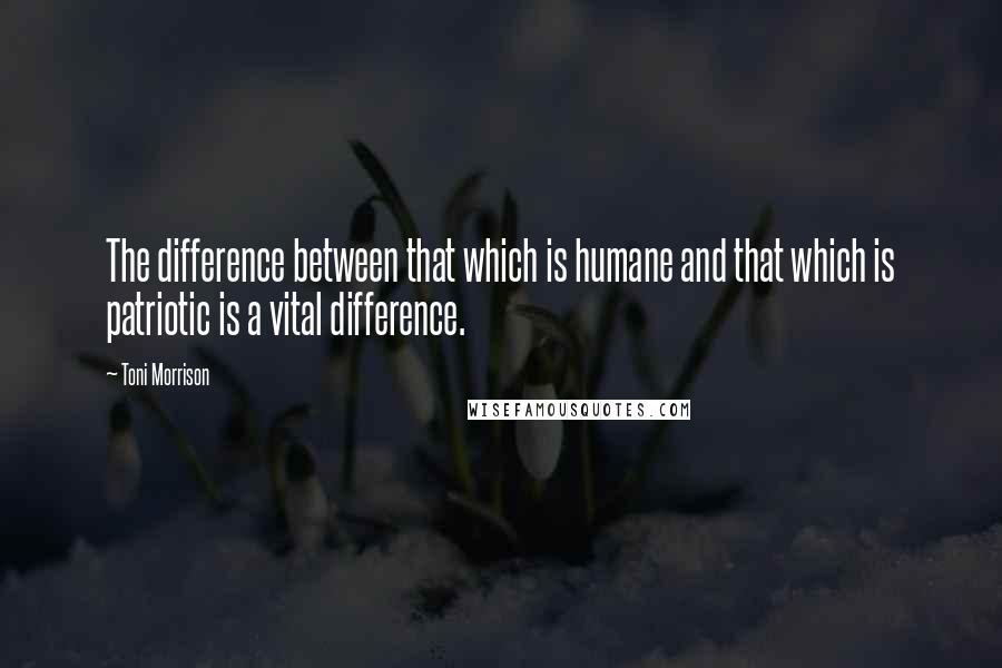 Toni Morrison Quotes: The difference between that which is humane and that which is patriotic is a vital difference.