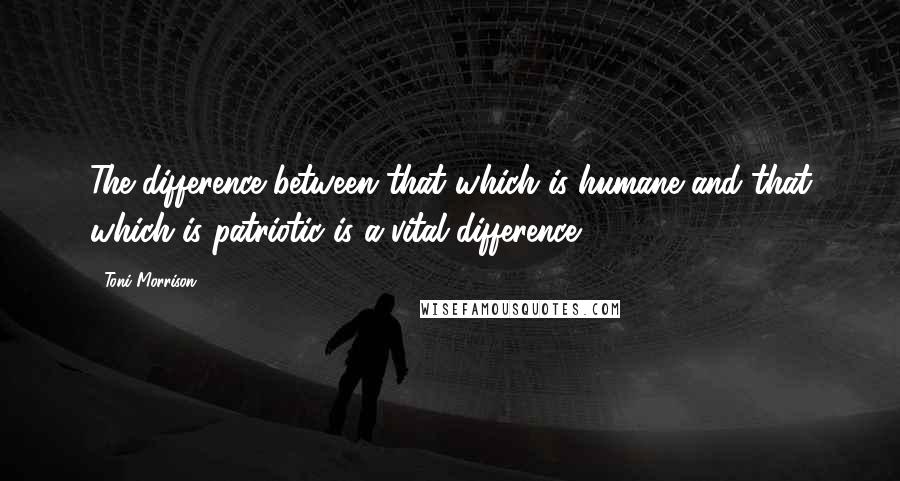 Toni Morrison Quotes: The difference between that which is humane and that which is patriotic is a vital difference.