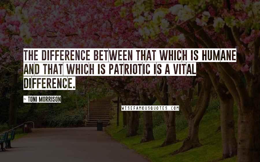 Toni Morrison Quotes: The difference between that which is humane and that which is patriotic is a vital difference.