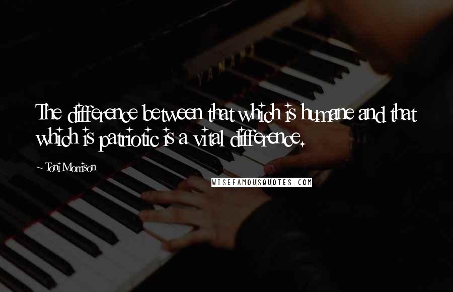 Toni Morrison Quotes: The difference between that which is humane and that which is patriotic is a vital difference.