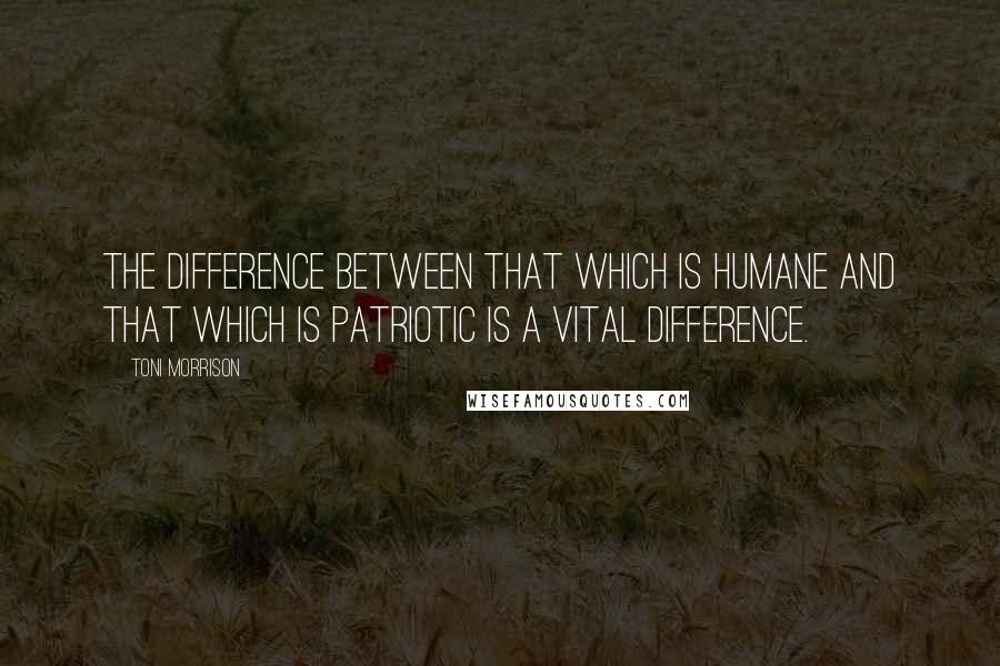 Toni Morrison Quotes: The difference between that which is humane and that which is patriotic is a vital difference.