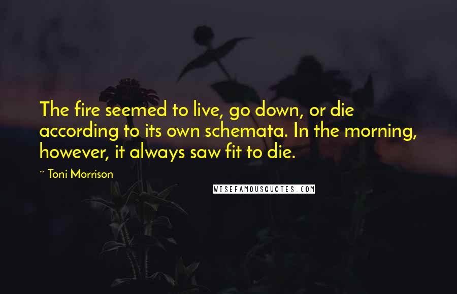 Toni Morrison Quotes: The fire seemed to live, go down, or die according to its own schemata. In the morning, however, it always saw fit to die.