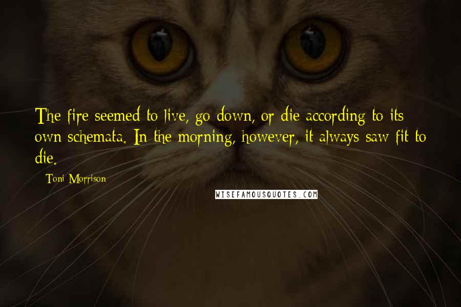 Toni Morrison Quotes: The fire seemed to live, go down, or die according to its own schemata. In the morning, however, it always saw fit to die.