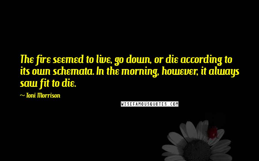 Toni Morrison Quotes: The fire seemed to live, go down, or die according to its own schemata. In the morning, however, it always saw fit to die.