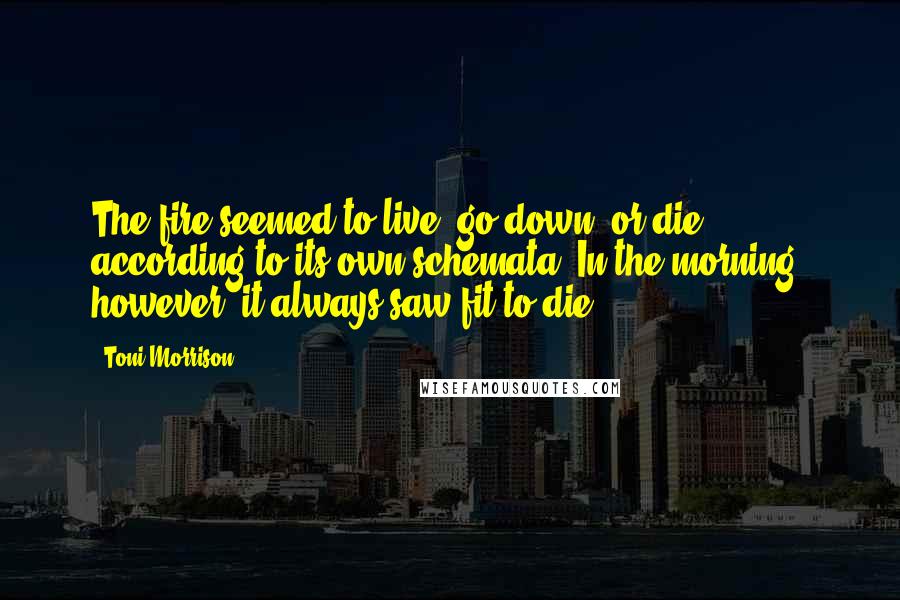 Toni Morrison Quotes: The fire seemed to live, go down, or die according to its own schemata. In the morning, however, it always saw fit to die.