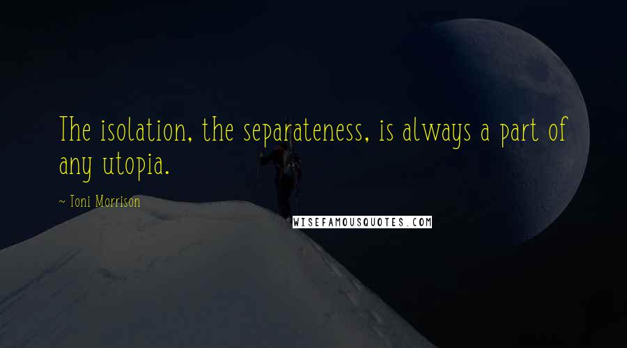 Toni Morrison Quotes: The isolation, the separateness, is always a part of any utopia.