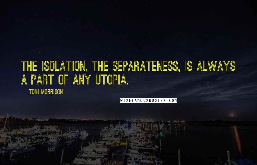 Toni Morrison Quotes: The isolation, the separateness, is always a part of any utopia.