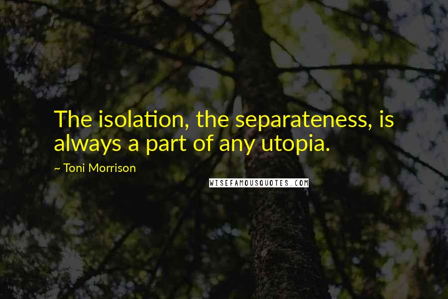 Toni Morrison Quotes: The isolation, the separateness, is always a part of any utopia.