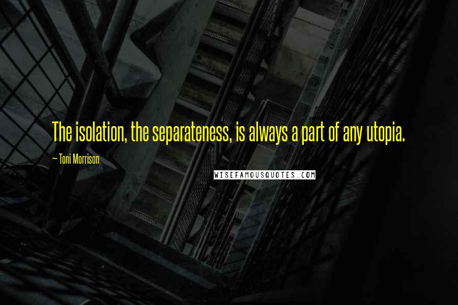 Toni Morrison Quotes: The isolation, the separateness, is always a part of any utopia.