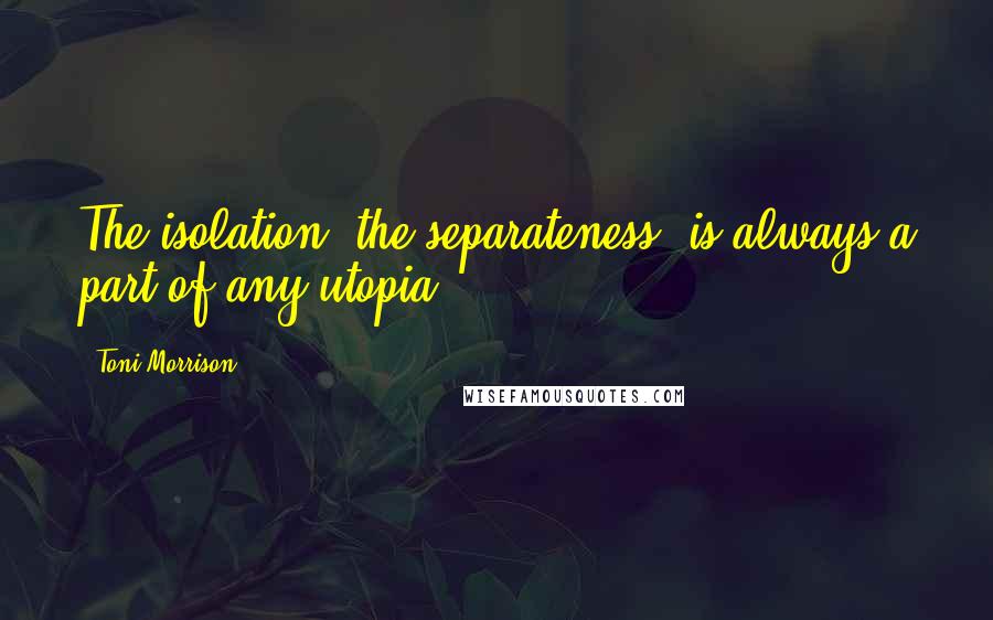 Toni Morrison Quotes: The isolation, the separateness, is always a part of any utopia.