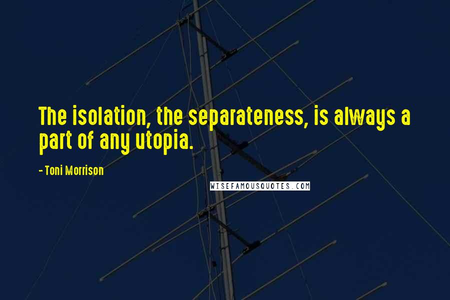 Toni Morrison Quotes: The isolation, the separateness, is always a part of any utopia.