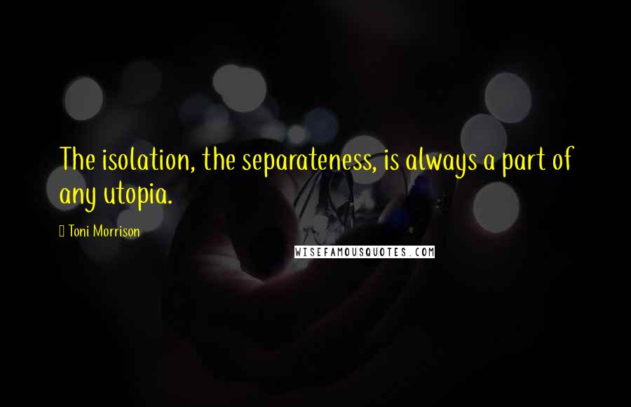 Toni Morrison Quotes: The isolation, the separateness, is always a part of any utopia.