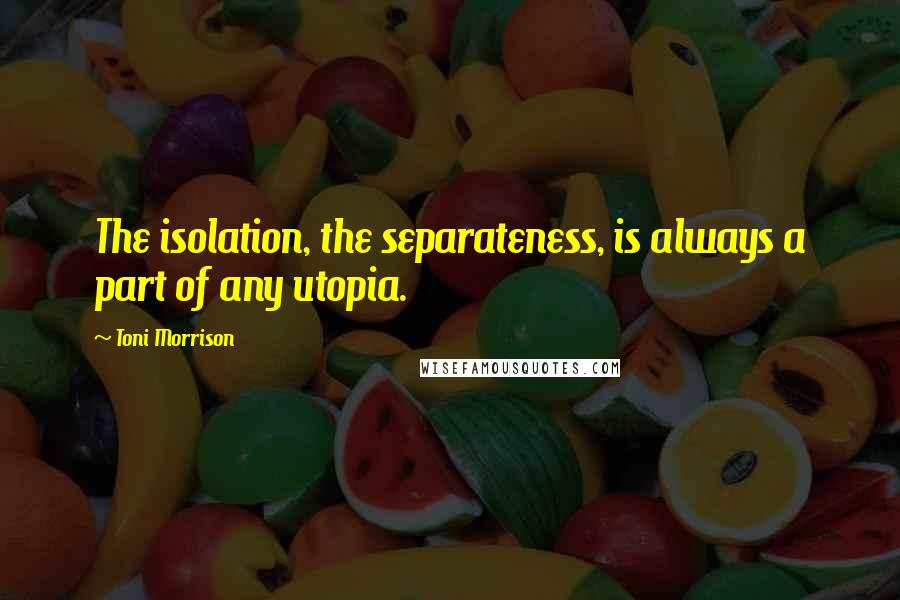 Toni Morrison Quotes: The isolation, the separateness, is always a part of any utopia.