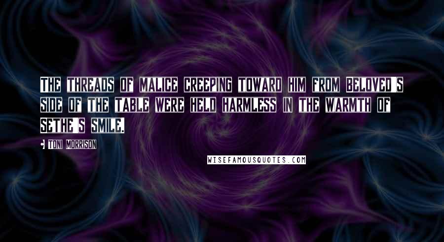 Toni Morrison Quotes: The threads of malice creeping toward him from Beloved's side of the table were held harmless in the warmth of Sethe's smile.