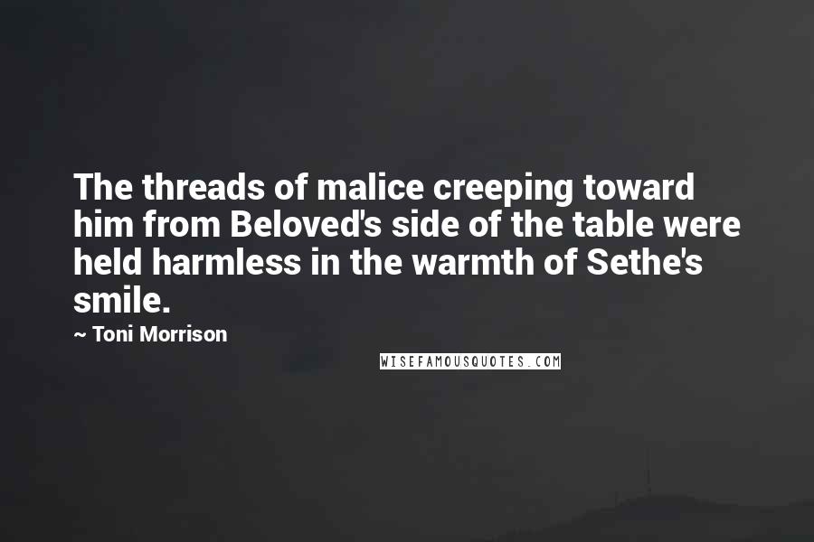 Toni Morrison Quotes: The threads of malice creeping toward him from Beloved's side of the table were held harmless in the warmth of Sethe's smile.