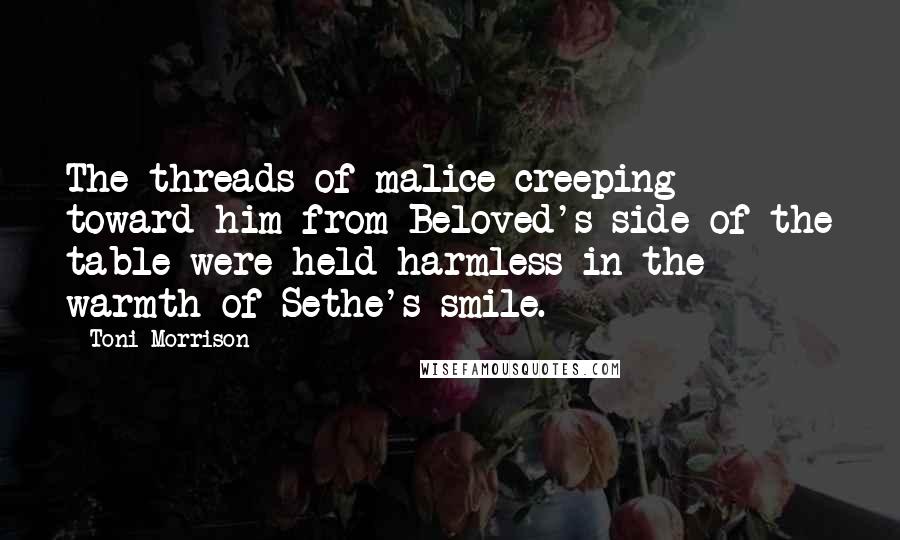 Toni Morrison Quotes: The threads of malice creeping toward him from Beloved's side of the table were held harmless in the warmth of Sethe's smile.