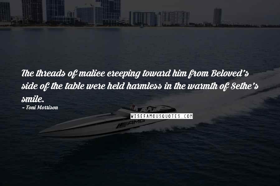 Toni Morrison Quotes: The threads of malice creeping toward him from Beloved's side of the table were held harmless in the warmth of Sethe's smile.