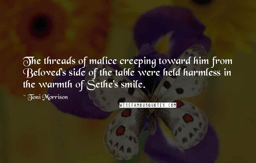 Toni Morrison Quotes: The threads of malice creeping toward him from Beloved's side of the table were held harmless in the warmth of Sethe's smile.