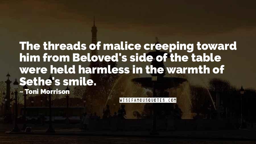 Toni Morrison Quotes: The threads of malice creeping toward him from Beloved's side of the table were held harmless in the warmth of Sethe's smile.