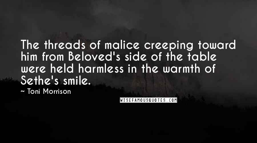 Toni Morrison Quotes: The threads of malice creeping toward him from Beloved's side of the table were held harmless in the warmth of Sethe's smile.