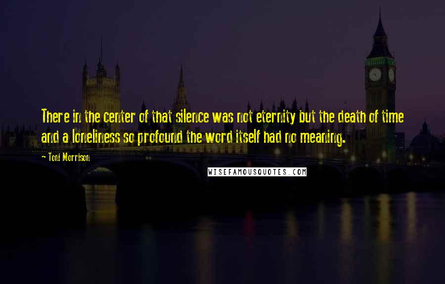Toni Morrison Quotes: There in the center of that silence was not eternity but the death of time and a loneliness so profound the word itself had no meaning.