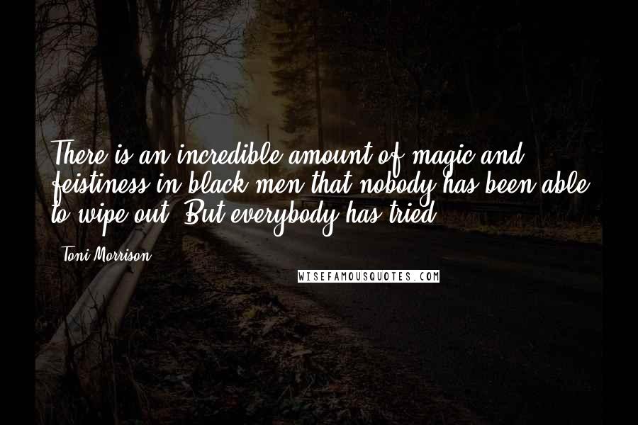 Toni Morrison Quotes: There is an incredible amount of magic and feistiness in black men that nobody has been able to wipe out. But everybody has tried.