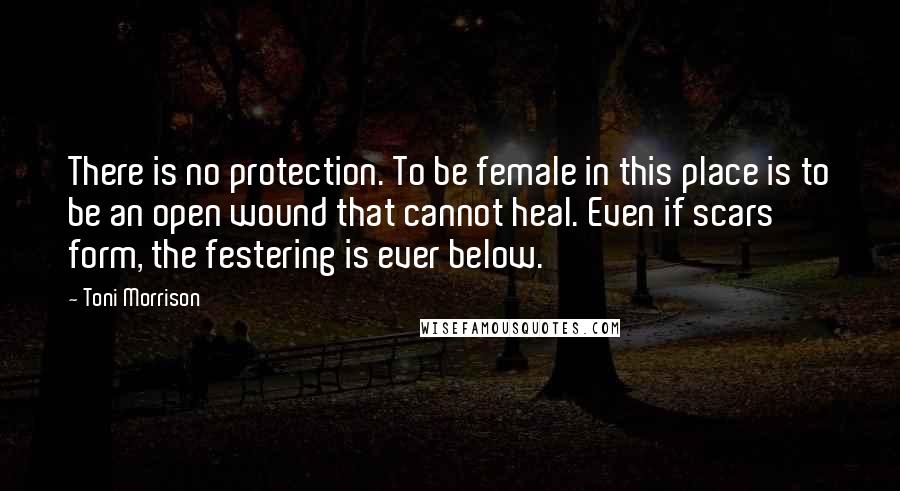 Toni Morrison Quotes: There is no protection. To be female in this place is to be an open wound that cannot heal. Even if scars form, the festering is ever below.